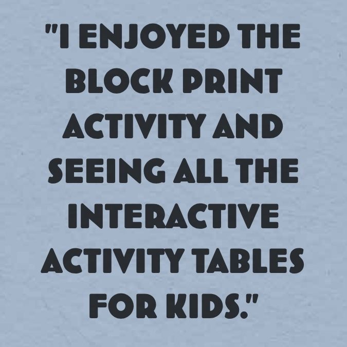 "I enjoyed the block print activity and seeing all the interactive activity tables for kids